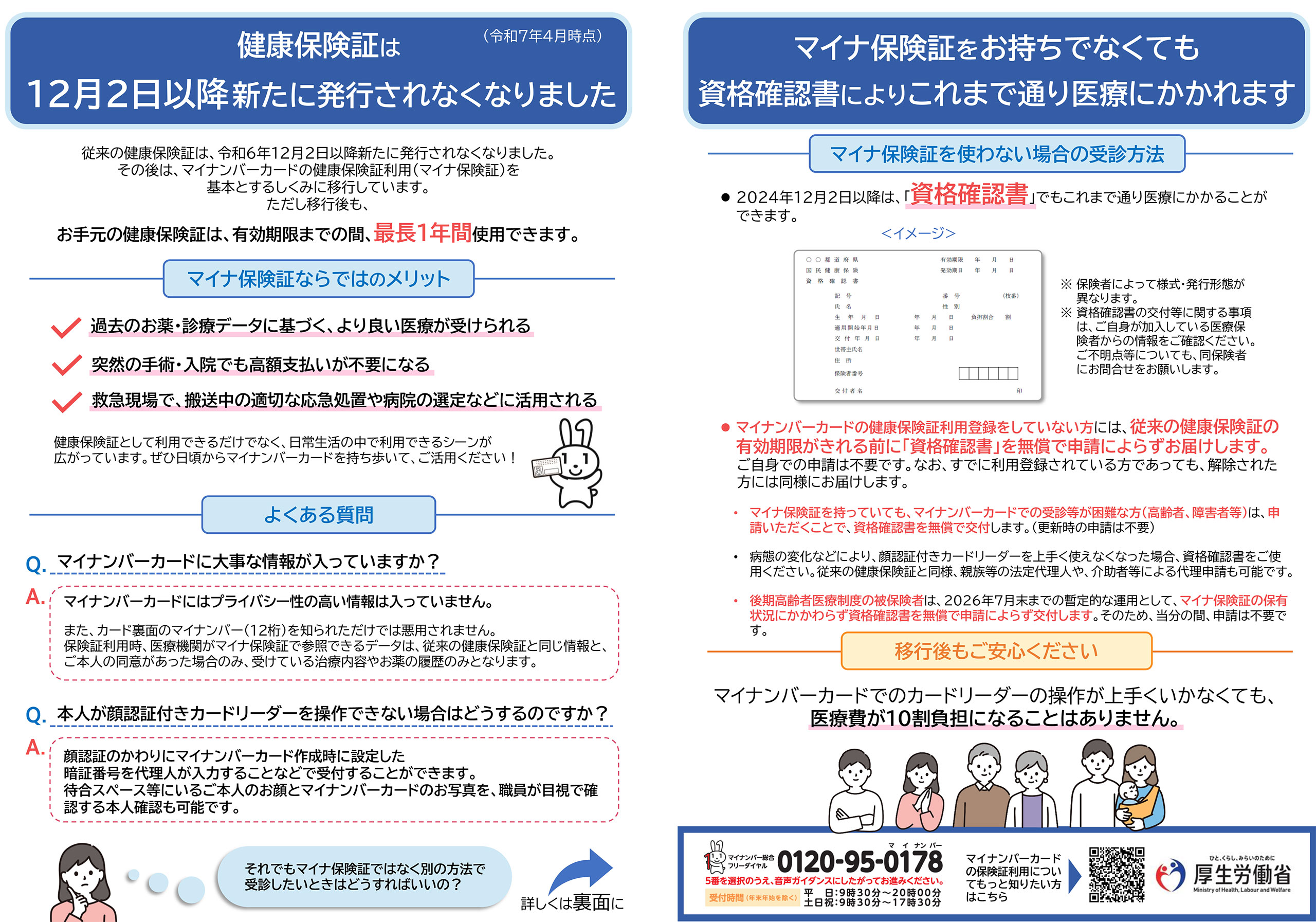 従来の健康保険証は、令和6年12月2日以降新たに発行されなくなりました。 その後は、マイナンバーカードの健康保険証利用（マイナ保険証）を基本とするしくみに移行しています。 ただし移行後も、お手元の健康保険証は、有効期限までの間、最長１年間使用できます。 マイナ保険証ならではのメリット 過去のお薬・診療データに基づく、より良い医療が受けられる 突然の手術・入院でも高額支払いが不要になる 救急現場で、搬送中の適切な応急処置や病院の選定などに活用される マイナ保険証を お持ちでなくても資格確認書により これまで通り医療にかかれます マイナンバーカードの健康保険証利用登録をしていない方には、 従来 の健康保険証の有効期限がきれる前に「資格確認書」を無償で申請によらずお届けします。 マイナ保険証を持っていても、マイナンバーカードでの受診等が困難な方（高齢者、障害者等）は、 申請いただくことで 、 資格確認書を無償で交付します。 （更新時の申請は不要） 後期高齢者医療制度の被保険者は、 2026年 ７月末までの暫定的な運用と して、 マイナ保険証の保有状況にかかわらず資格確認書を無償で申請によらず交付します 。 その ため、当分の間、申請は不要です。